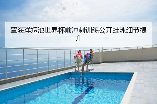 覃海洋短池世界杯前冲刺训练公开蛙泳细节提升