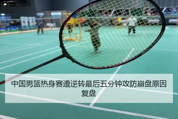 中国男篮热身赛遭逆转最后五分钟攻防崩盘原因复盘