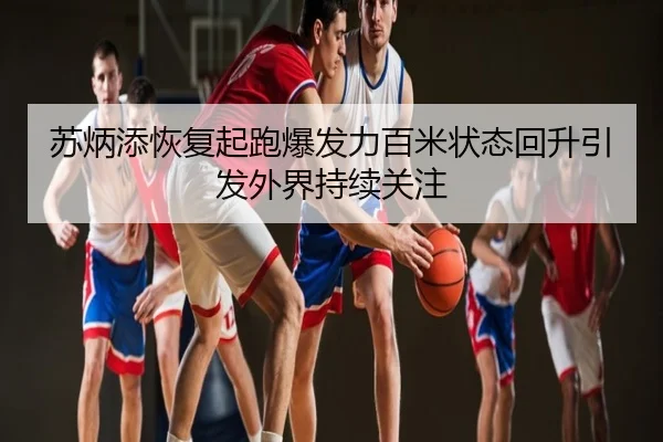 苏炳添恢复起跑爆发力百米状态回升引发外界持续关注